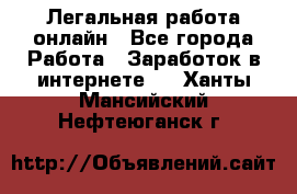 Легальная работа онлайн - Все города Работа » Заработок в интернете   . Ханты-Мансийский,Нефтеюганск г.